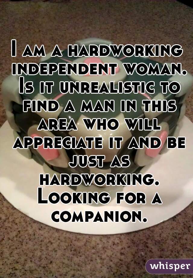 I am a hardworking independent woman. Is it unrealistic to find a man in this area who will appreciate it and be just as hardworking. Looking for a companion.
