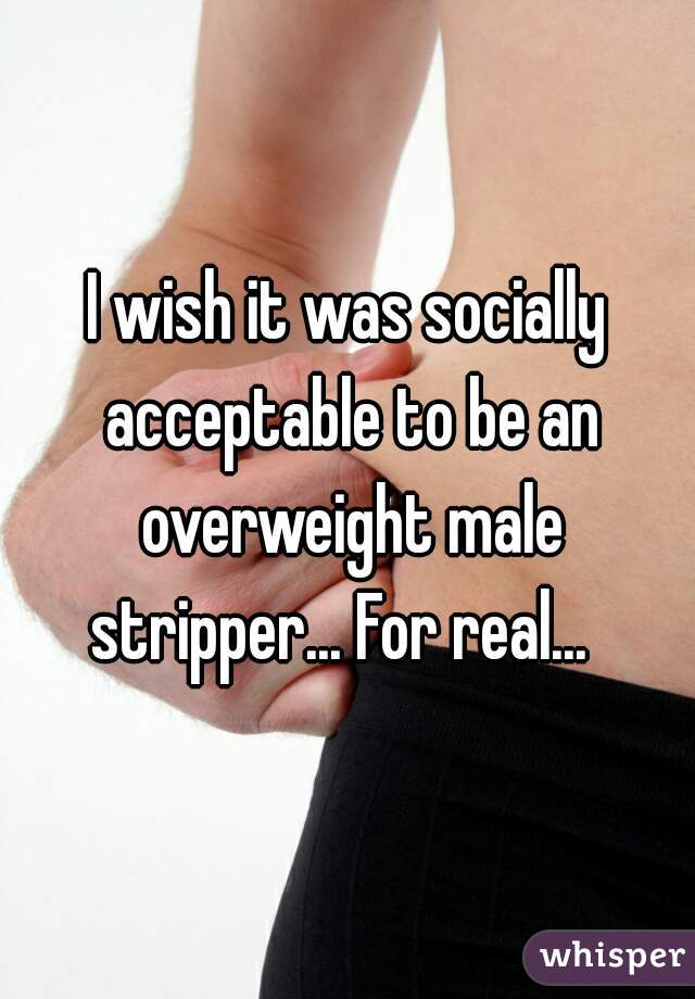 I wish it was socially acceptable to be an overweight male stripper... For real...  