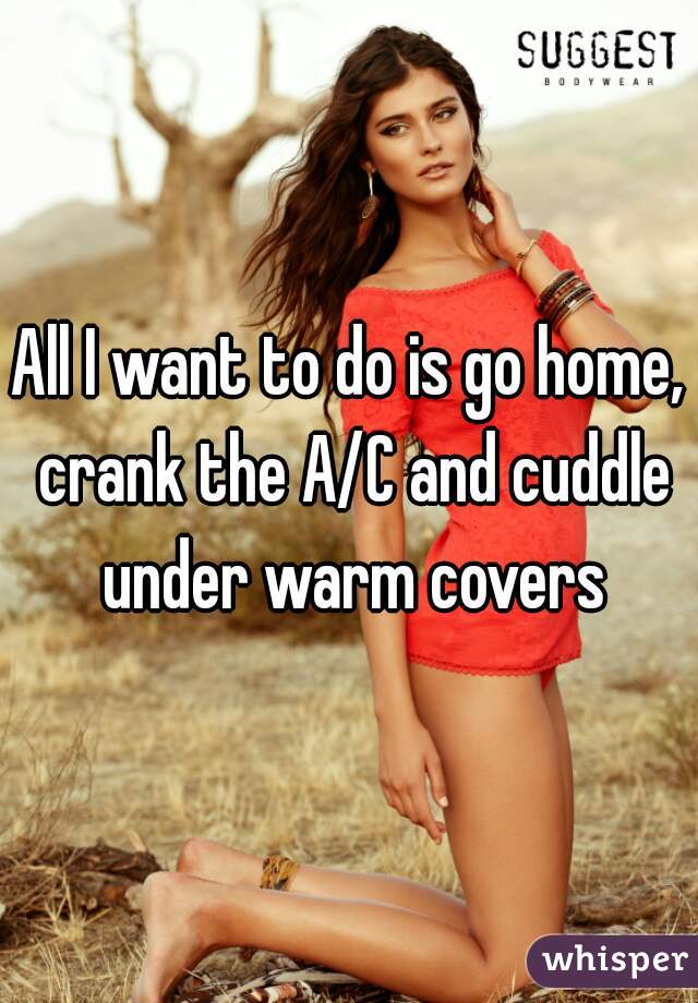 All I want to do is go home, crank the A/C and cuddle under warm covers