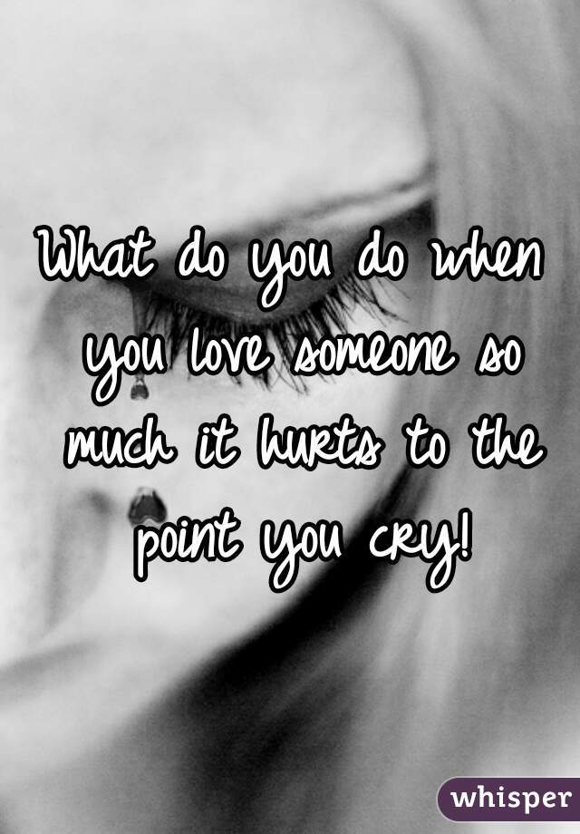 What do you do when you love someone so much it hurts to the point you cry!