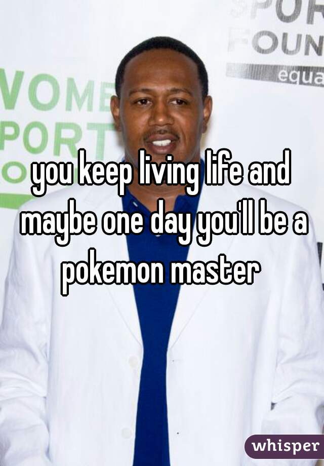 you keep living life and maybe one day you'll be a pokemon master 