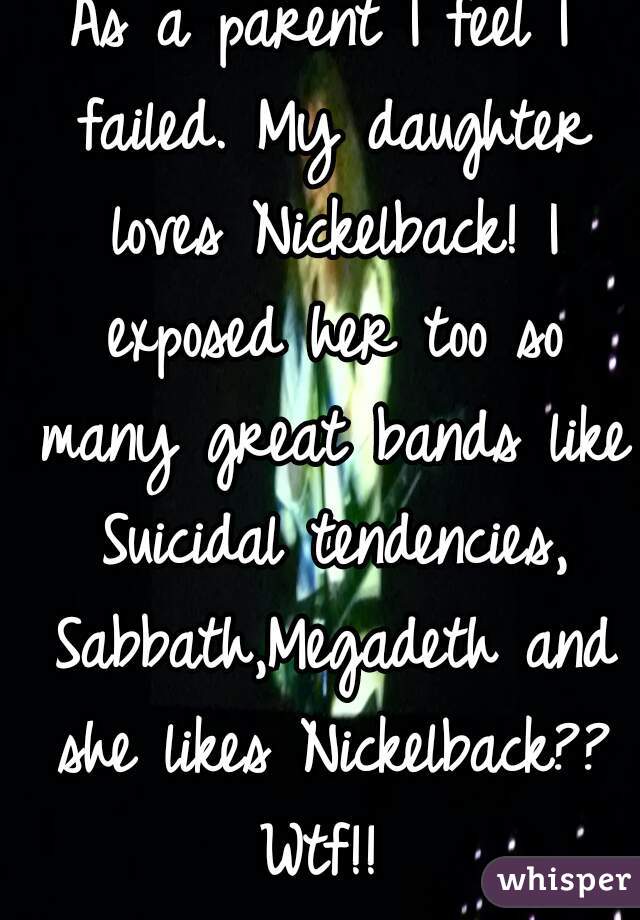 As a parent I feel I failed. My daughter loves Nickelback! I exposed her too so many great bands like Suicidal tendencies, Sabbath,Megadeth and she likes Nickelback?? Wtf!! 