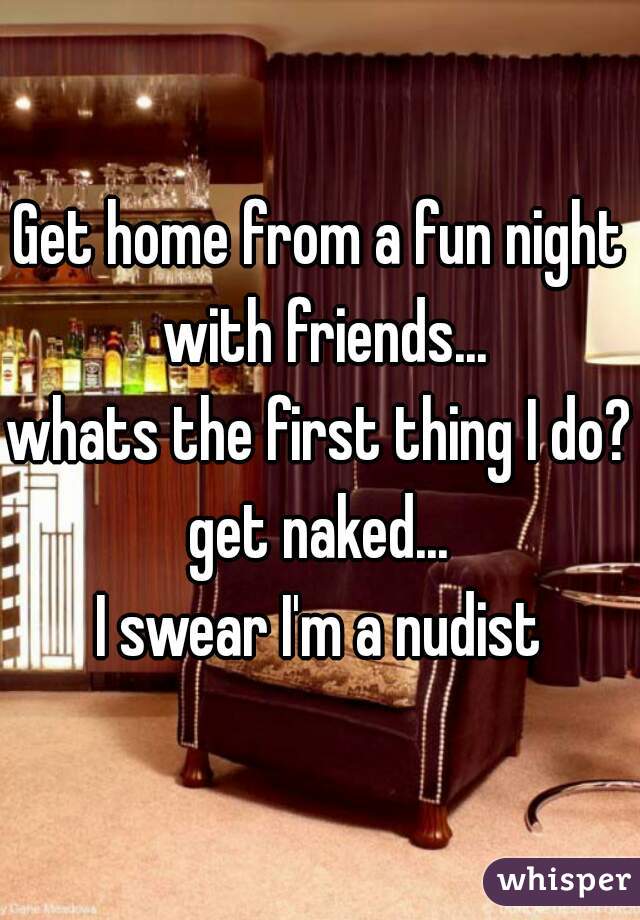 Get home from a fun night with friends...
whats the first thing I do?
get naked...
I swear I'm a nudist