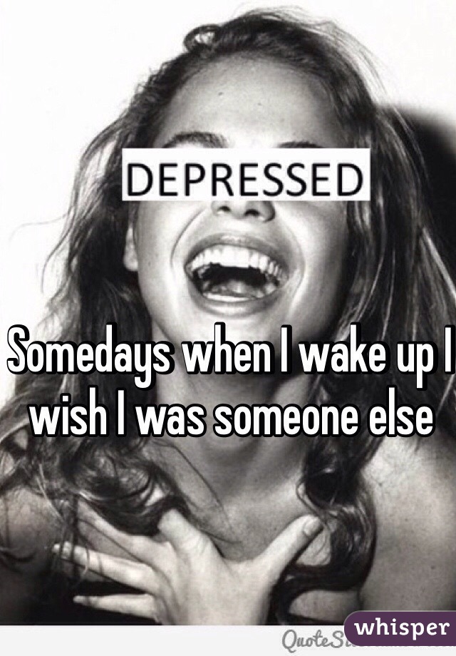 Somedays when I wake up I wish I was someone else 