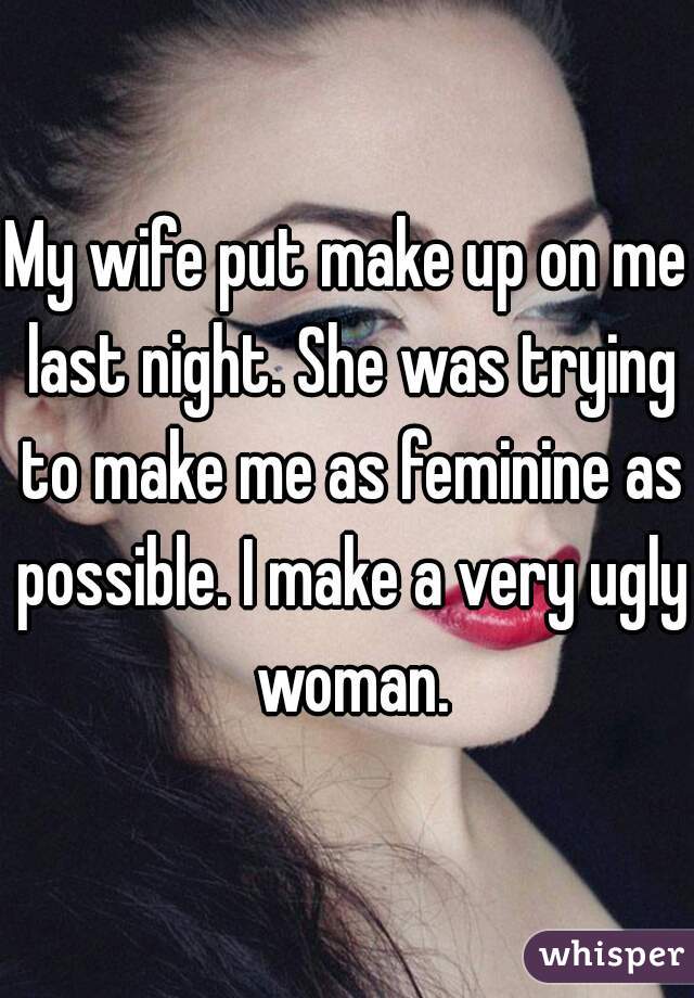 My wife put make up on me last night. She was trying to make me as feminine as possible. I make a very ugly woman.