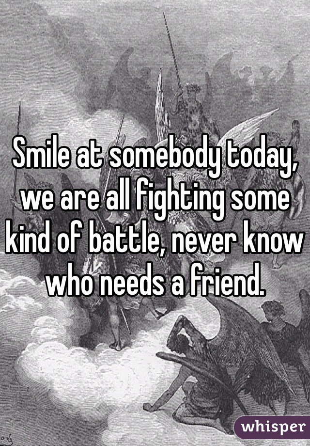 Smile at somebody today, we are all fighting some kind of battle, never know who needs a friend.