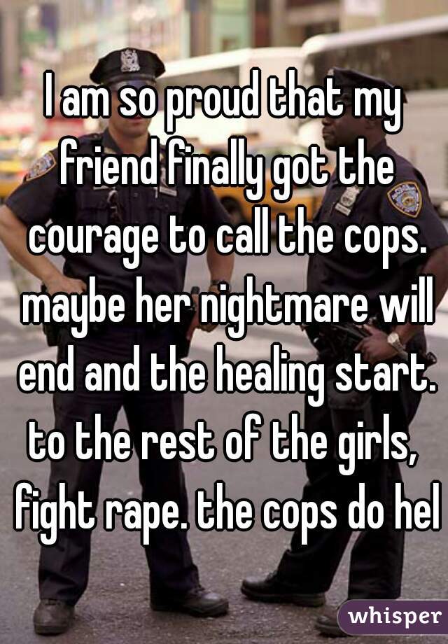 I am so proud that my friend finally got the courage to call the cops. maybe her nightmare will end and the healing start.

to the rest of the girls, fight rape. the cops do help