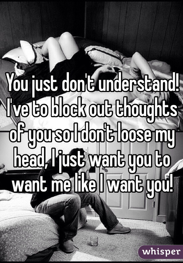 You just don't understand! 
I've to block out thoughts of you so I don't loose my head, I just want you to want me like I want you!
