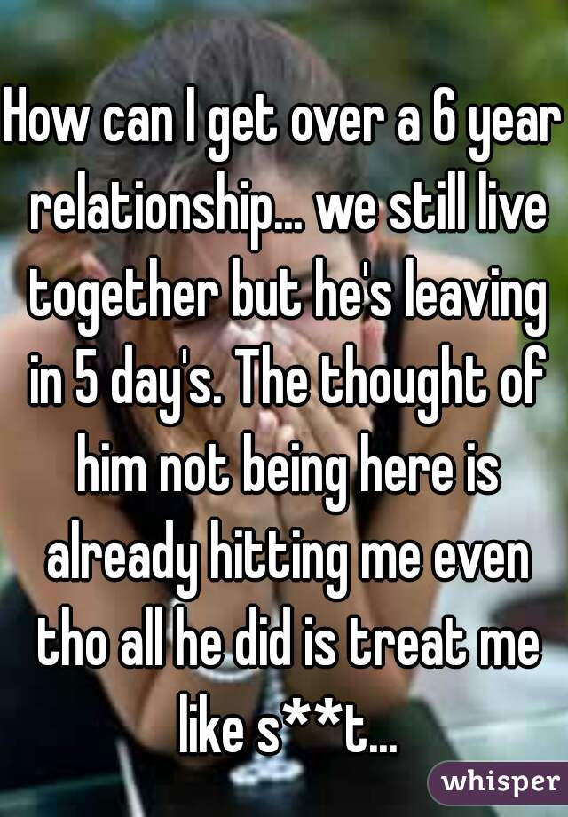 How can I get over a 6 year relationship... we still live together but he's leaving in 5 day's. The thought of him not being here is already hitting me even tho all he did is treat me like s**t...