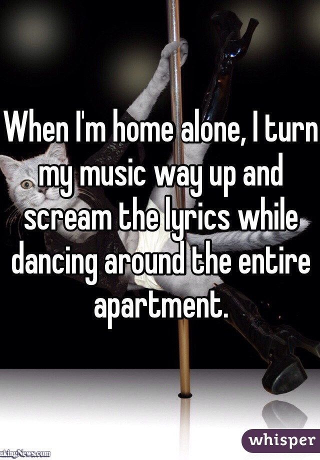 When I'm home alone, I turn my music way up and scream the lyrics while dancing around the entire apartment. 