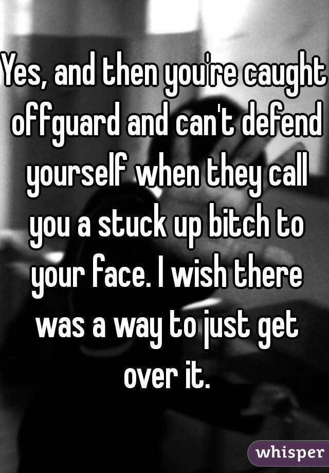 Yes, and then you're caught offguard and can't defend yourself when they call you a stuck up bitch to your face. I wish there was a way to just get over it.