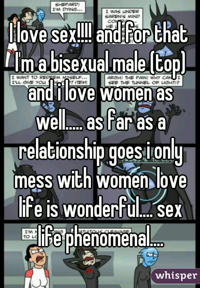 I love sex!!!! and for that I'm a bisexual male (top) and i love women as well..... as far as a relationship goes i only mess with women  love life is wonderful.... sex life phenomenal....