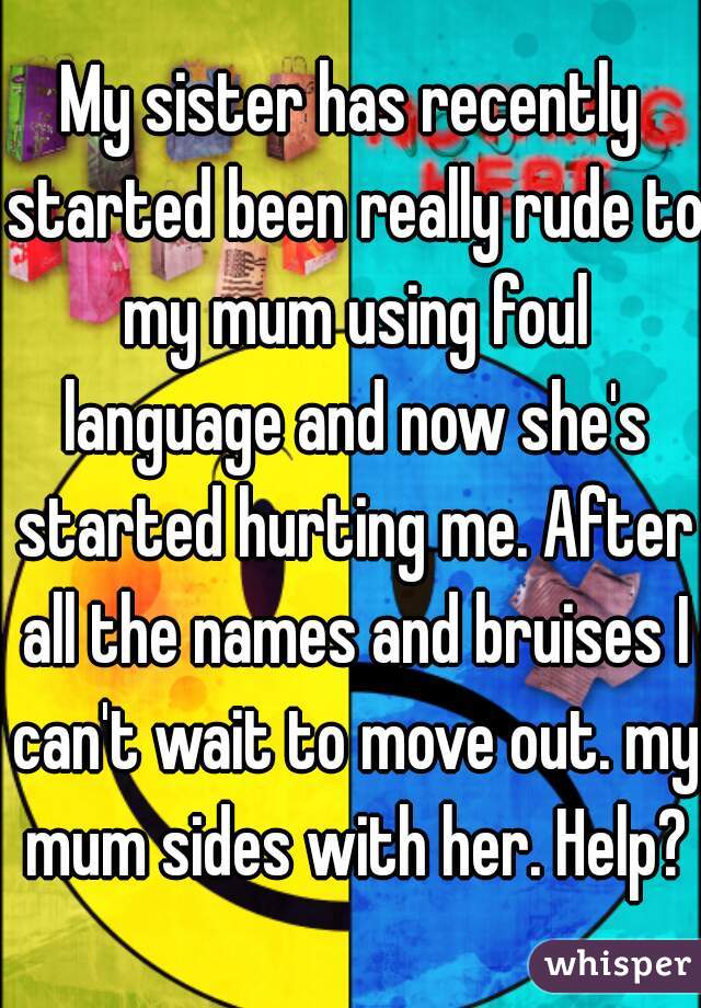 My sister has recently started been really rude to my mum using foul language and now she's started hurting me. After all the names and bruises I can't wait to move out. my mum sides with her. Help?

