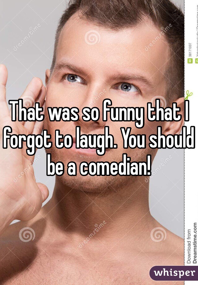 That was so funny that I forgot to laugh. You should be a comedian! 