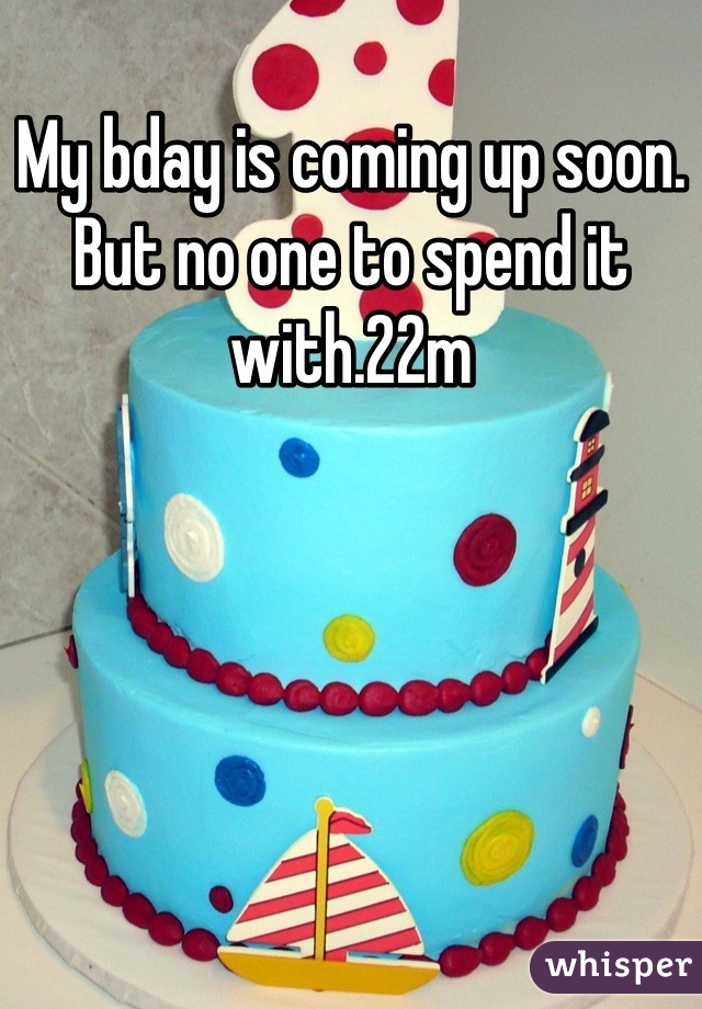 My bday is coming up soon. But no one to spend it with.22m