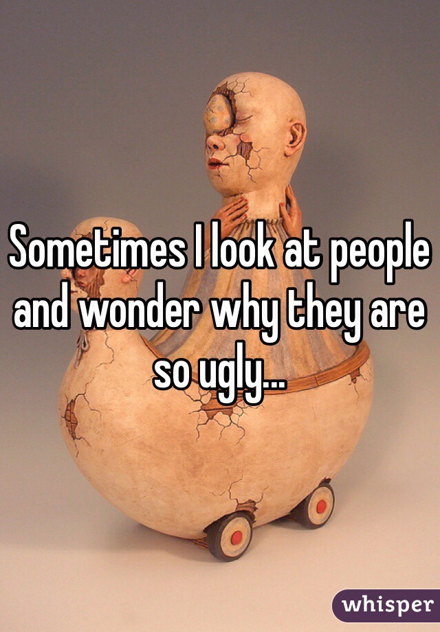 Sometimes I look at people and wonder why they are so ugly...