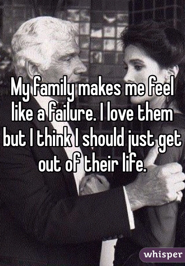 My family makes me feel like a failure. I love them but I think I should just get out of their life. 