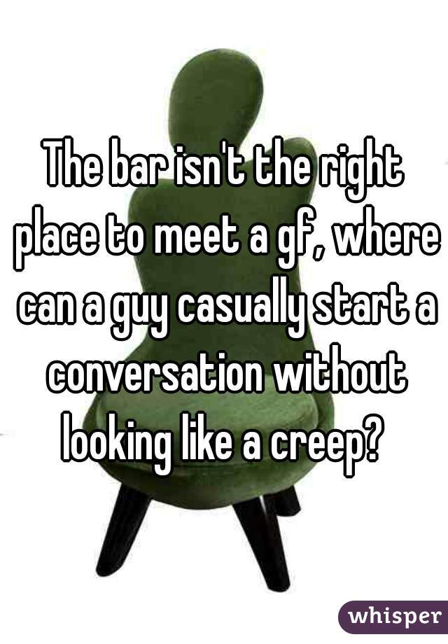 The bar isn't the right place to meet a gf, where can a guy casually start a conversation without looking like a creep? 