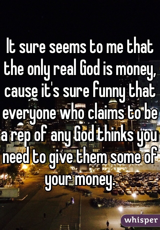 It sure seems to me that the only real God is money, cause it's sure funny that everyone who claims to be a rep of any God thinks you need to give them some of your money. 