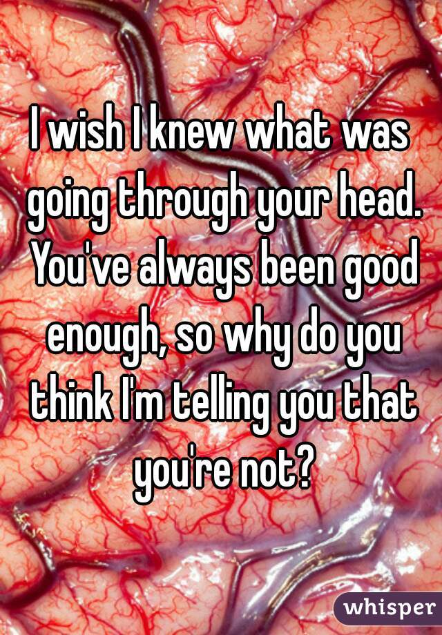 I wish I knew what was going through your head. You've always been good enough, so why do you think I'm telling you that you're not?