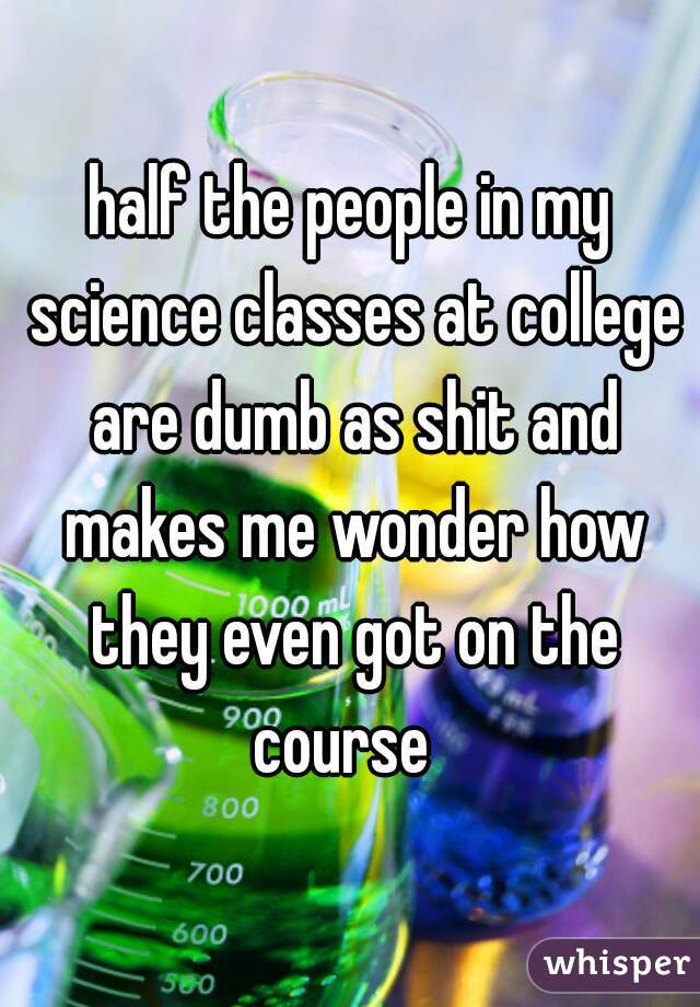 half the people in my science classes at college are dumb as shit and makes me wonder how they even got on the course  