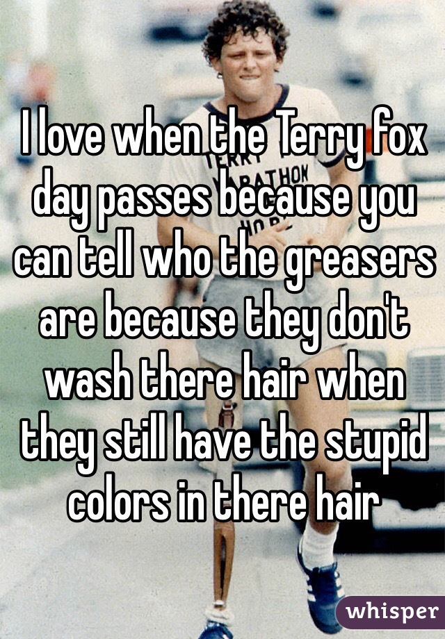 I love when the Terry fox day passes because you can tell who the greasers are because they don't wash there hair when they still have the stupid colors in there hair