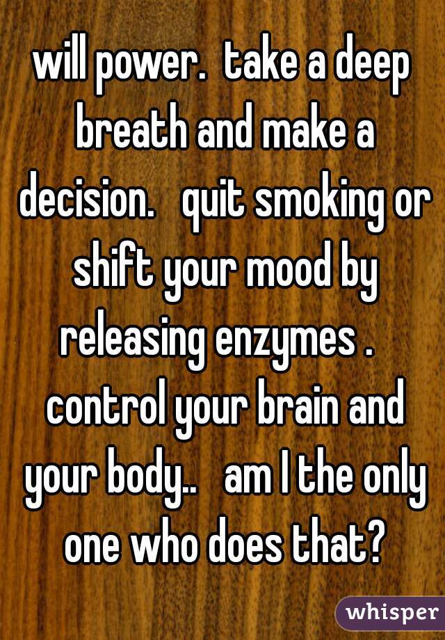 will power.  take a deep breath and make a decision.   quit smoking or shift your mood by releasing enzymes .   control your brain and your body..   am I the only one who does that?