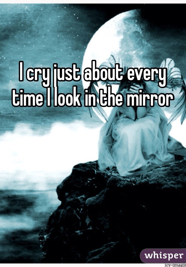 I cry just about every time I look in the mirror