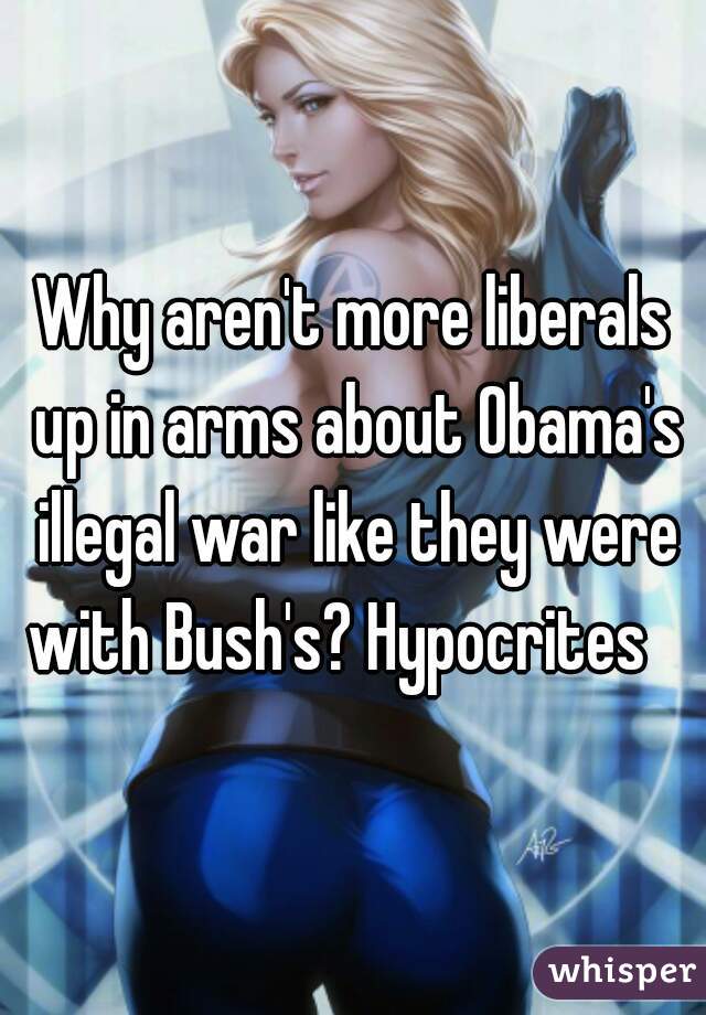 Why aren't more liberals up in arms about Obama's illegal war like they were with Bush's? Hypocrites   