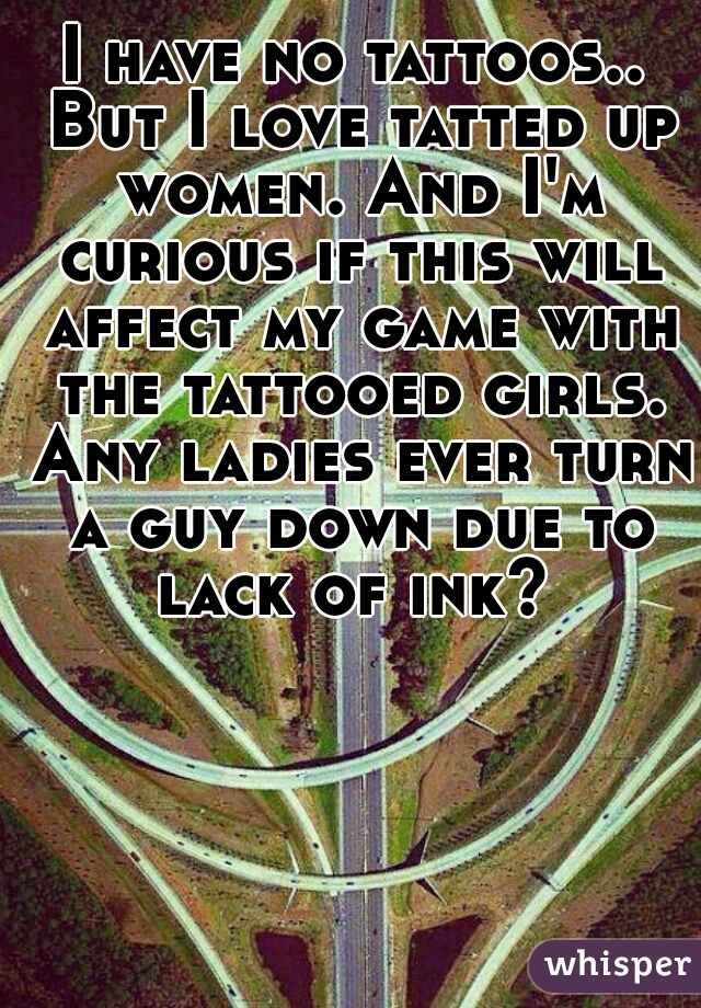I have no tattoos.. But I love tatted up women. And I'm curious if this will affect my game with the tattooed girls. Any ladies ever turn a guy down due to lack of ink? 