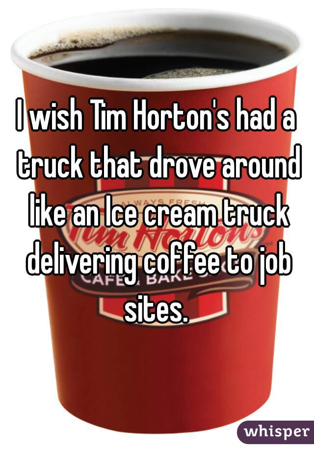 I wish Tim Horton's had a truck that drove around like an Ice cream truck delivering coffee to job sites. 