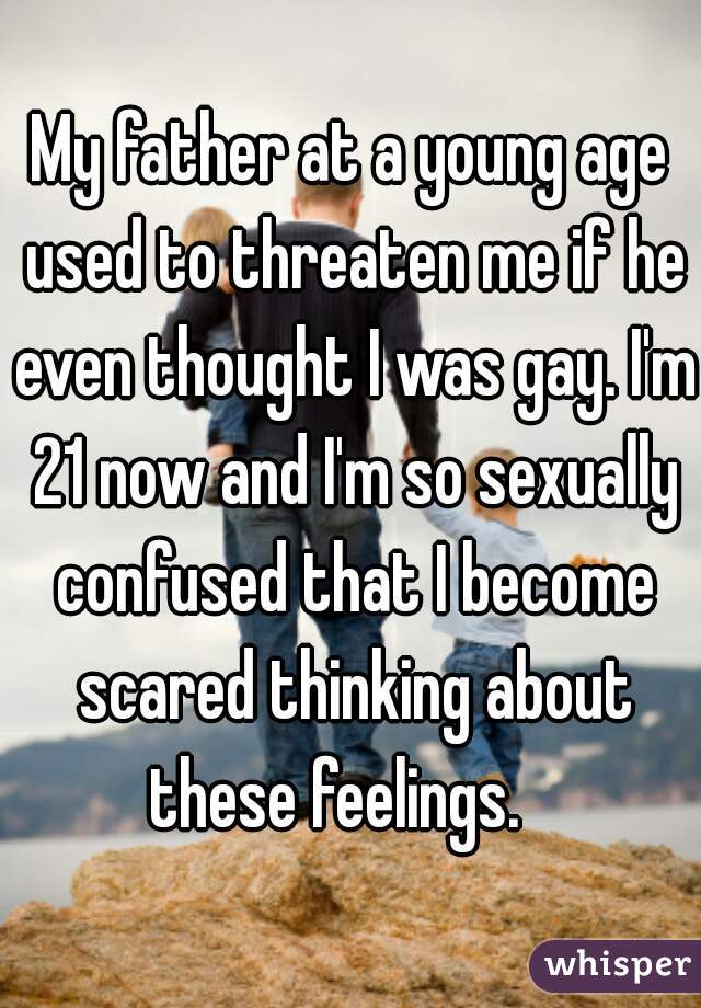 My father at a young age used to threaten me if he even thought I was gay. I'm 21 now and I'm so sexually confused that I become scared thinking about these feelings.   