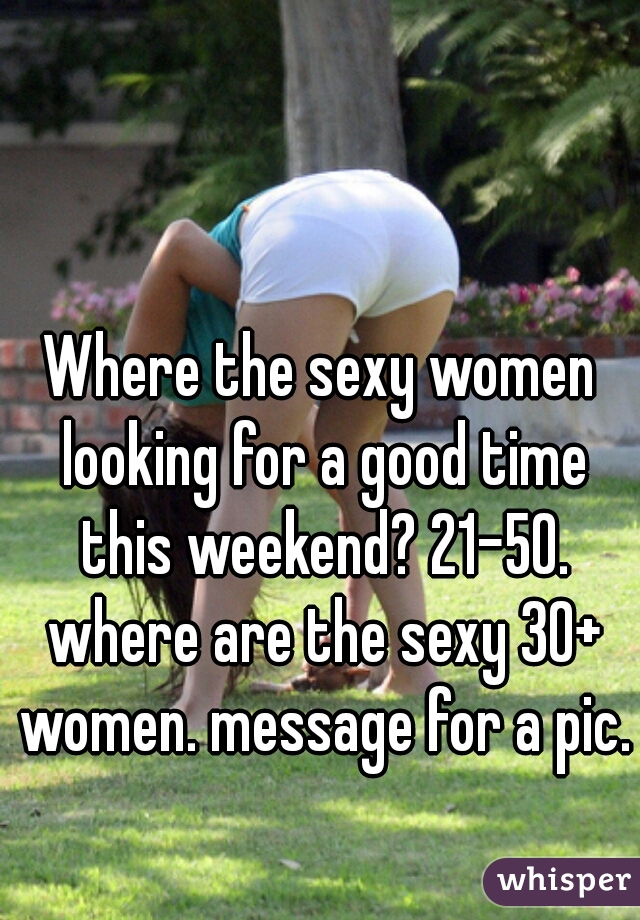 Where the sexy women looking for a good time this weekend? 21-50. where are the sexy 30+ women. message for a pic. 