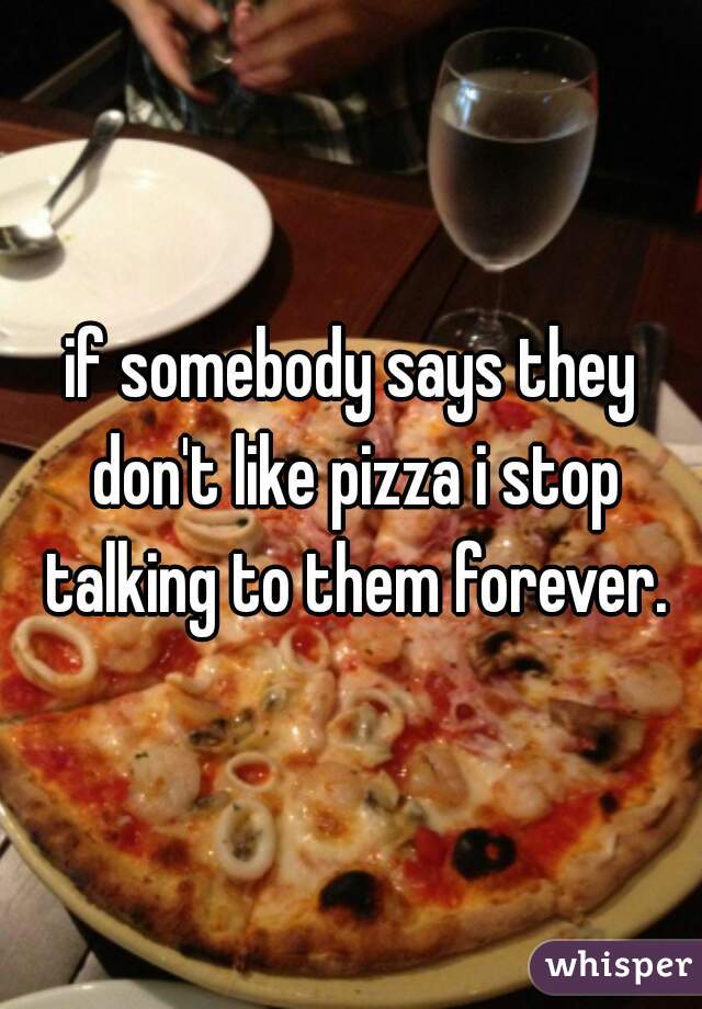 if somebody says they don't like pizza i stop talking to them forever.