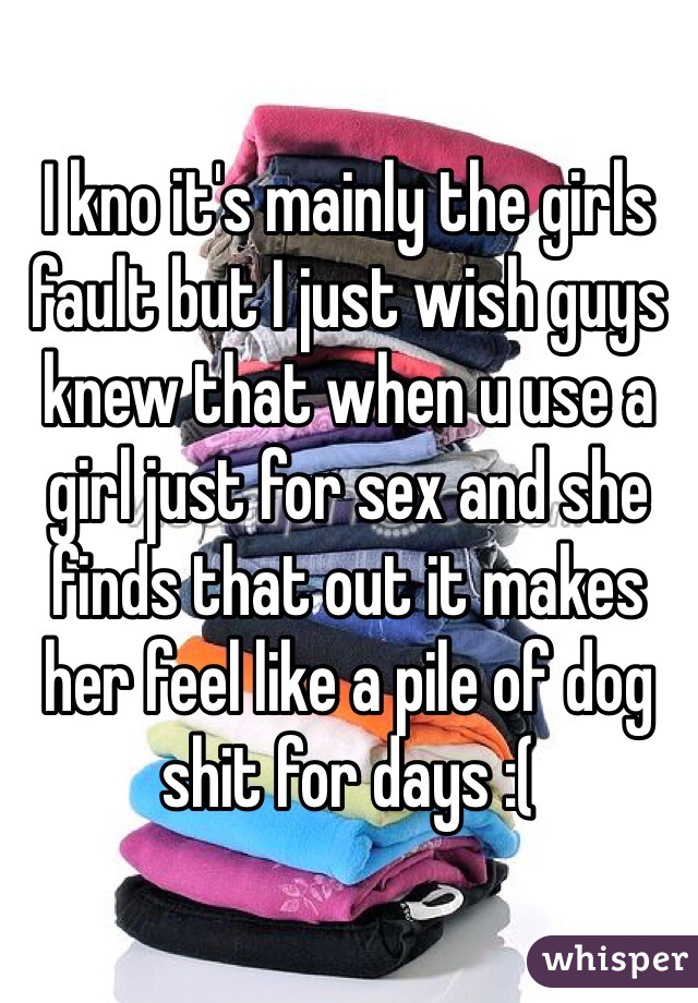 I kno it's mainly the girls fault but I just wish guys knew that when u use a girl just for sex and she finds that out it makes her feel like a pile of dog shit for days :(