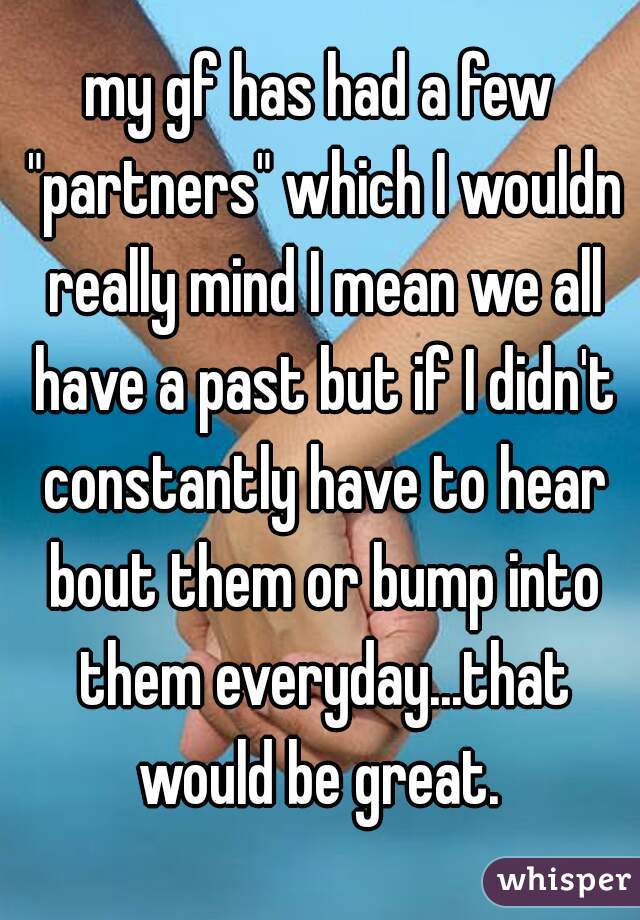 my gf has had a few "partners" which I wouldn really mind I mean we all have a past but if I didn't constantly have to hear bout them or bump into them everyday...that would be great. 