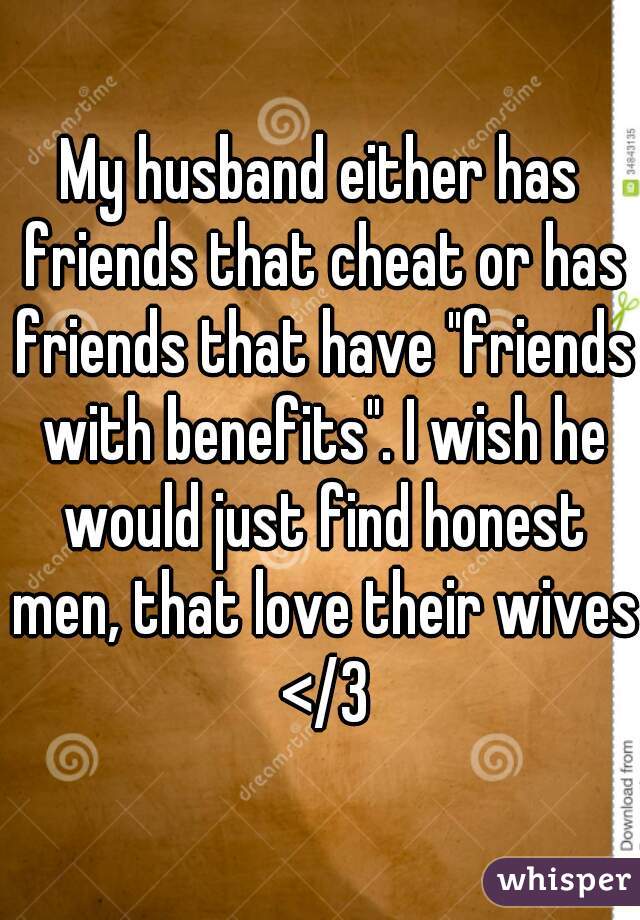 My husband either has friends that cheat or has friends that have "friends with benefits". I wish he would just find honest men, that love their wives </3