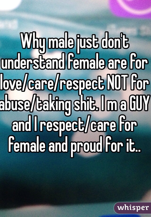 Why male just don't understand female are for love/care/respect NOT for abuse/taking shit. I m a GUY and I respect/care for female and proud for it..
