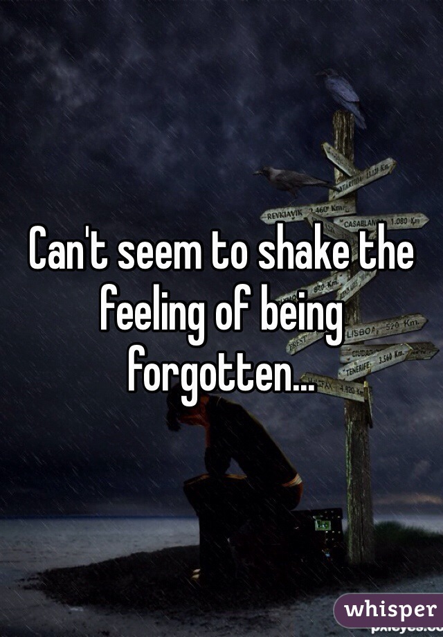 Can't seem to shake the feeling of being forgotten...