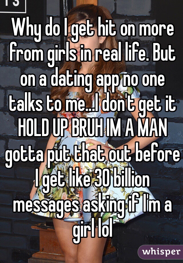 Why do I get hit on more from girls in real life. But on a dating app no one talks to me...I don't get it 
HOLD UP BRUH IM A MAN 
gotta put that out before I get like 30 billion messages asking if I'm a girl lol 