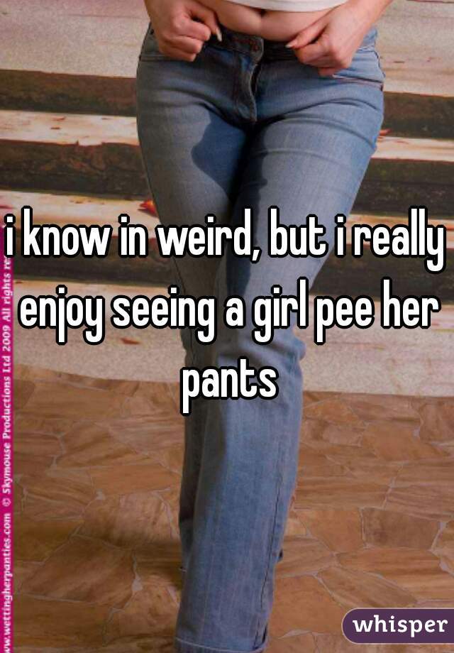 i know in weird, but i really enjoy seeing a girl pee her pants
