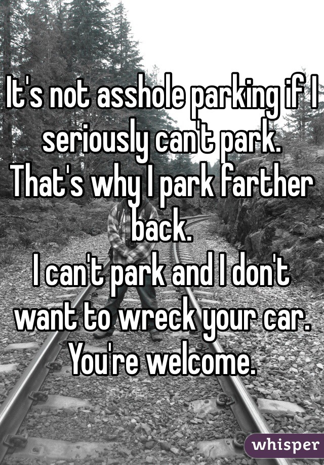 It's not asshole parking if I seriously can't park.
That's why I park farther back.
I can't park and I don't want to wreck your car.
You're welcome.