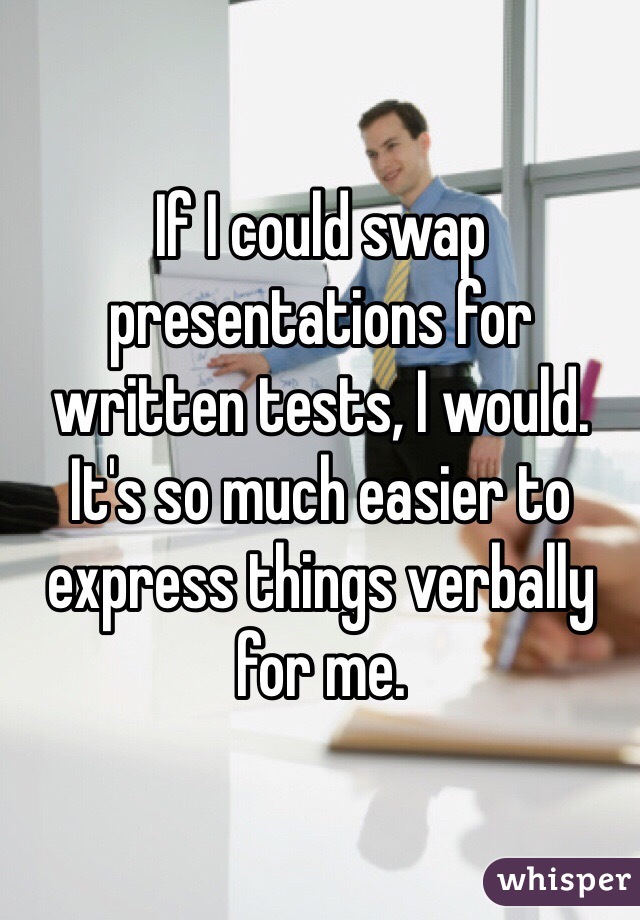 If I could swap presentations for written tests, I would. It's so much easier to express things verbally for me.