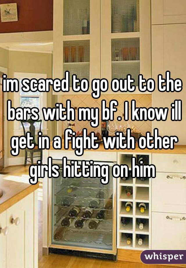 im scared to go out to the bars with my bf. I know ill get in a fight with other girls hitting on him 