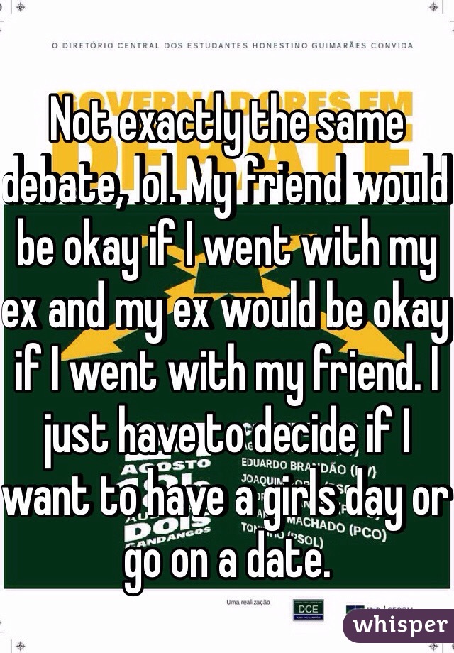 Not exactly the same debate, lol. My friend would be okay if I went with my ex and my ex would be okay if I went with my friend. I just have to decide if I want to have a girls day or go on a date. 