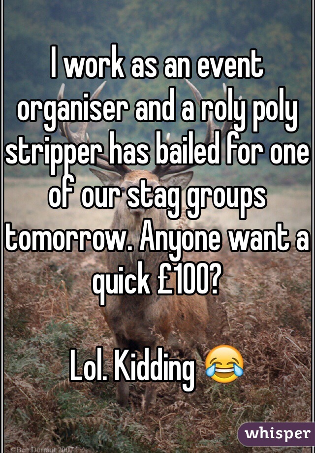 I work as an event organiser and a roly poly stripper has bailed for one of our stag groups tomorrow. Anyone want a quick £100? 

Lol. Kidding 😂