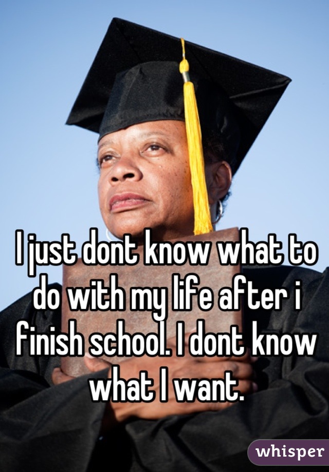 I just dont know what to do with my life after i finish school. I dont know what I want.