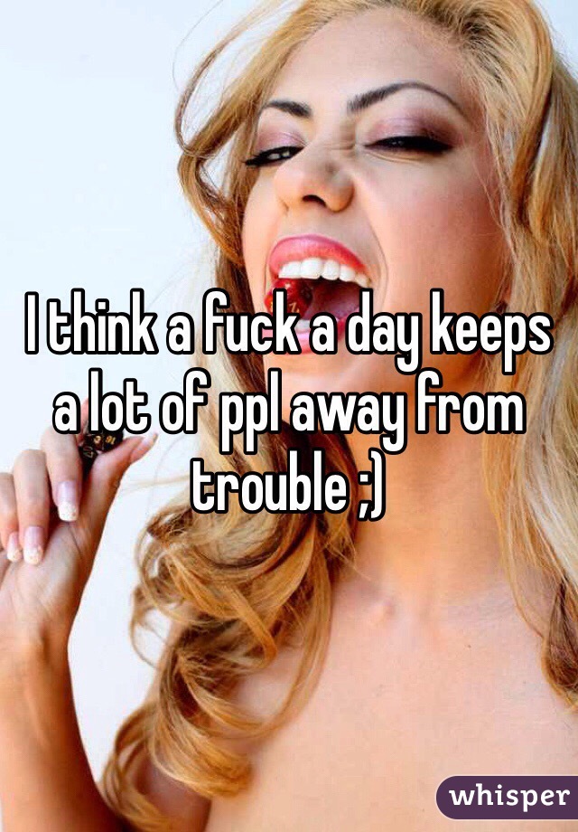 I think a fuck a day keeps a lot of ppl away from trouble ;)