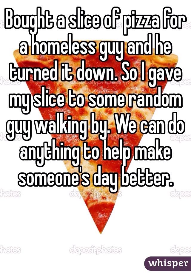 Bought a slice of pizza for a homeless guy and he turned it down. So I gave my slice to some random guy walking by. We can do anything to help make someone's day better. 