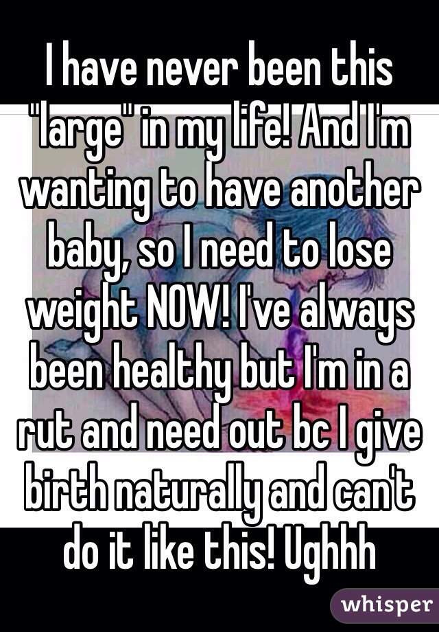 I have never been this "large" in my life! And I'm wanting to have another baby, so I need to lose weight NOW! I've always been healthy but I'm in a rut and need out bc I give birth naturally and can't do it like this! Ughhh